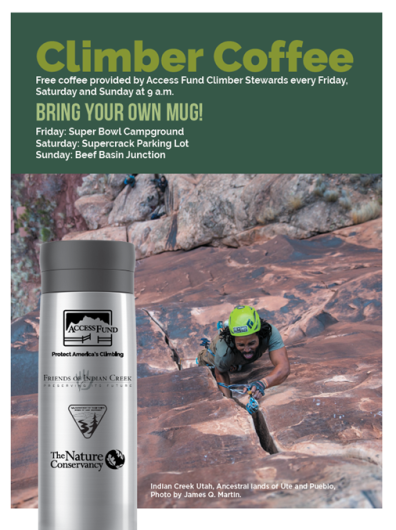 A flyer with a climber in a helmet going up a crack. The text reads: Climber Coffee Free coffee provided by Access Fund Climber Stewards every Friday, Saturday and Sunday at 9 a.m. Bring your own mug! Friday: Super Bowl Campground Saturday: Supercrack Parking Lot Sunday: Beef Basin Junction. Indian Creek Utah, Ancestral lands of Ute and Pueblo, Photo by James Q. Martin. A mug in front of the image includes the logos of the access fund, Friends of Indian Creek, BLM, and The Nature Conservancy.